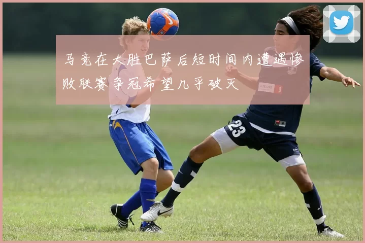 马竞在大胜巴萨后短时间内遭遇惨败联赛争冠希望几乎破灭