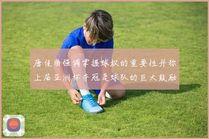 唐佳丽强调掌握球权的重要性并称上届亚洲杯夺冠是球队的巨大鼓励