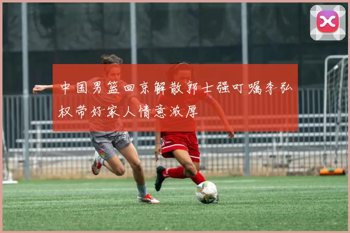 中国男篮回京解散郭士强叮嘱李弘权带好家人情意浓厚