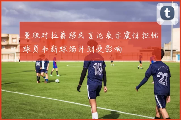曼联对拉爵移民言论表示震惊担忧球员和新球场计划受影响