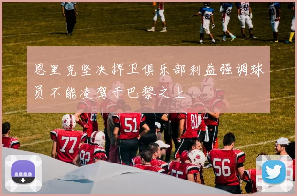 恩里克坚决捍卫俱乐部利益强调球员不能凌驾于巴黎之上