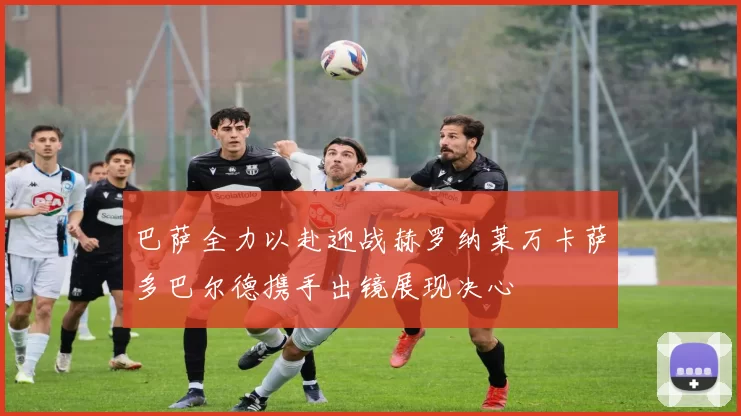 巴萨全力以赴迎战赫罗纳莱万卡萨多巴尔德携手出镜展现决心