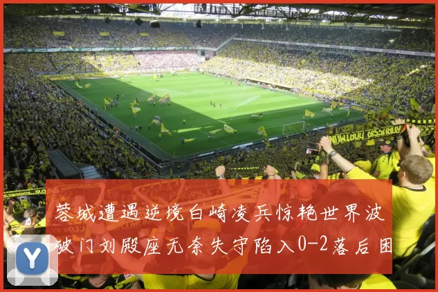 蓉城遭遇逆境白崎凌兵惊艳世界波破门刘殿座无奈失守陷入0-2落后困境