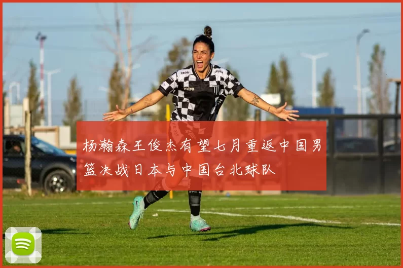 杨瀚森王俊杰有望七月重返中国男篮决战日本与中国台北球队