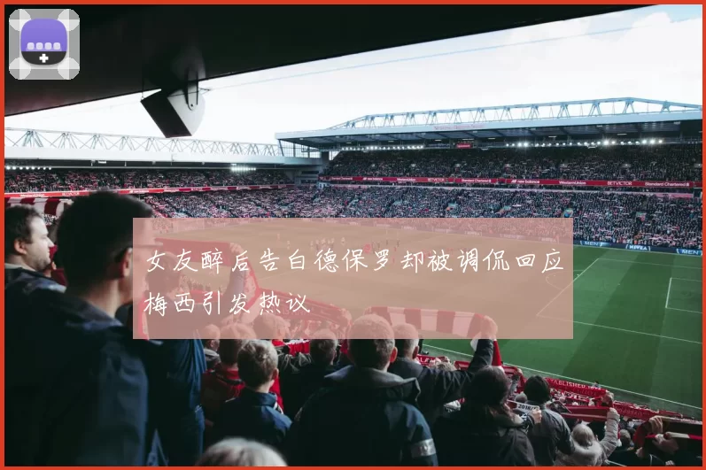 女友醉后告白德保罗却被调侃回应梅西引发热议