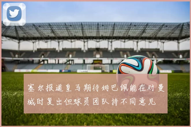 塞尔报道皇马期待姆巴佩能在对曼城时复出但球员团队持不同意见