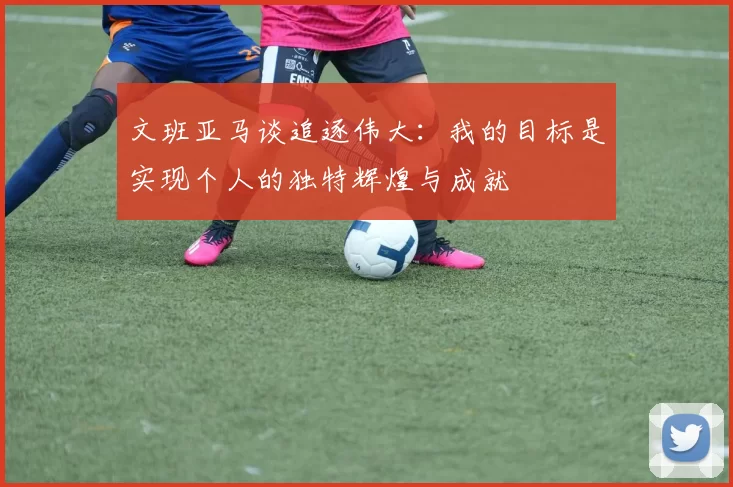 文班亚马谈追逐伟大：我的目标是实现个人的独特辉煌与成就