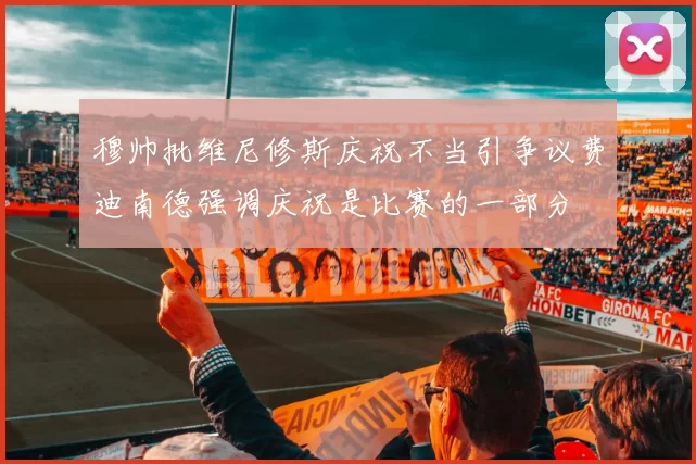 穆帅批维尼修斯庆祝不当引争议费迪南德强调庆祝是比赛的一部分