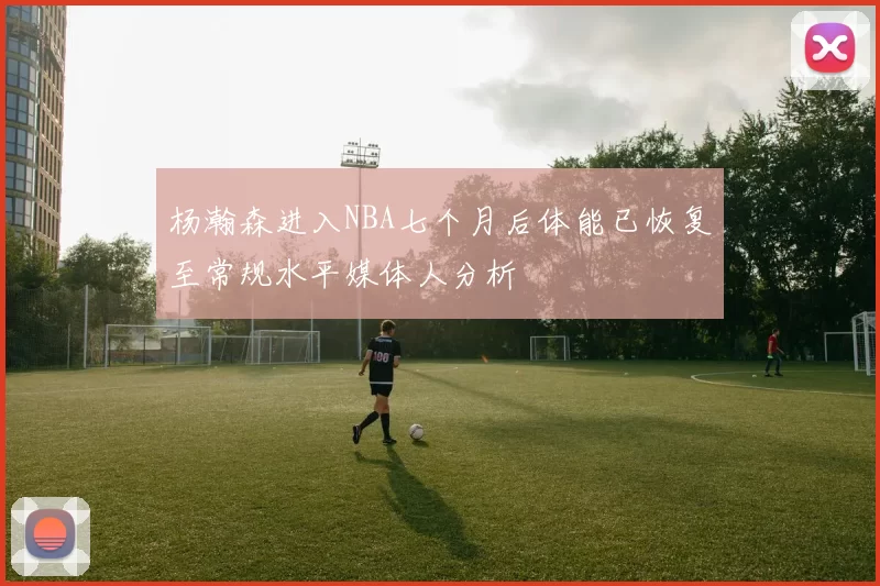 杨瀚森进入NBA七个月后体能已恢复至常规水平媒体人分析