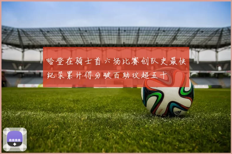 哈登在骑士首六场比赛创队史最快纪录累计得分破百助攻超五十