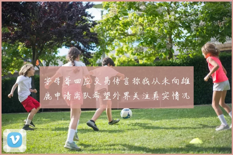 字母哥回应交易传言称我从未向雄鹿申请离队希望外界关注真实情况