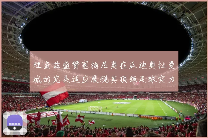 理查兹盛赞塞梅尼奥在瓜迪奥拉曼城的完美适应展现其顶级足球实力