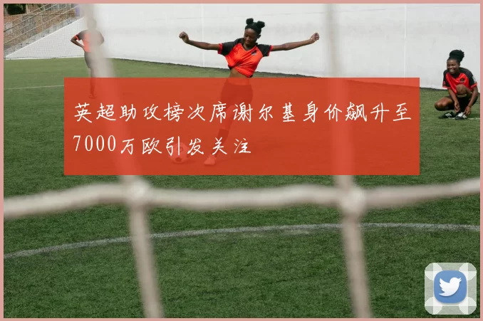 英超助攻榜次席谢尔基身价飙升至7000万欧引发关注