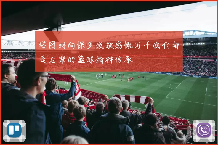 塔图姆向保罗致敬感慨万千我们都是后辈的篮球精神传承