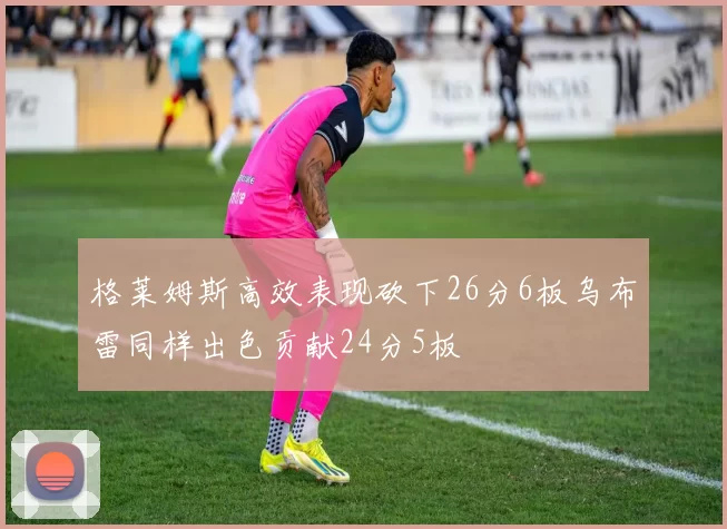 格莱姆斯高效表现砍下26分6板乌布雷同样出色贡献24分5板
