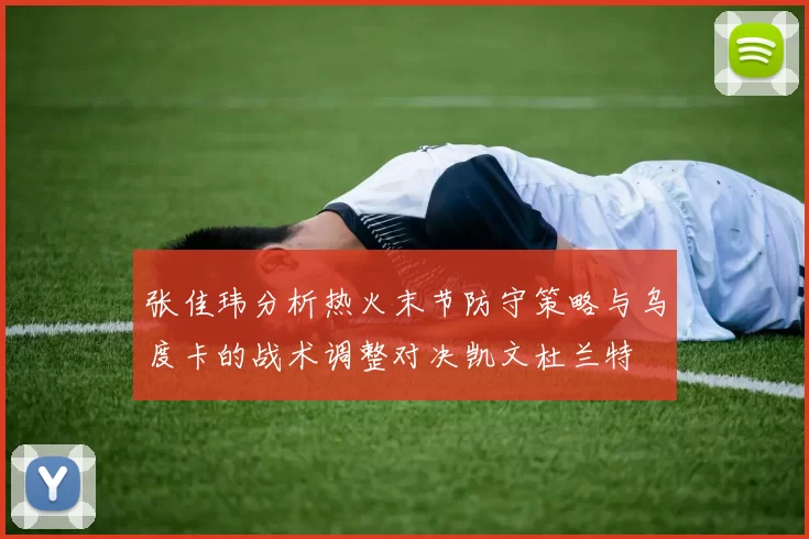 张佳玮分析热火末节防守策略与乌度卡的战术调整对决凯文杜兰特