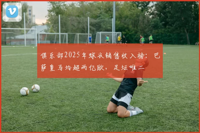 俱乐部2025年球衣销售收入榜：巴萨皇马均超两亿欧，足坛唯二