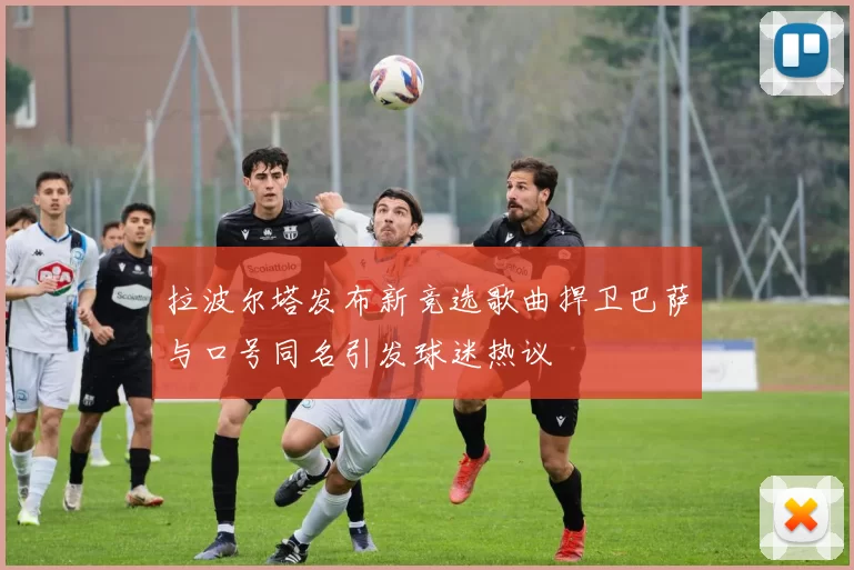 拉波尔塔发布新竞选歌曲捍卫巴萨与口号同名引发球迷热议