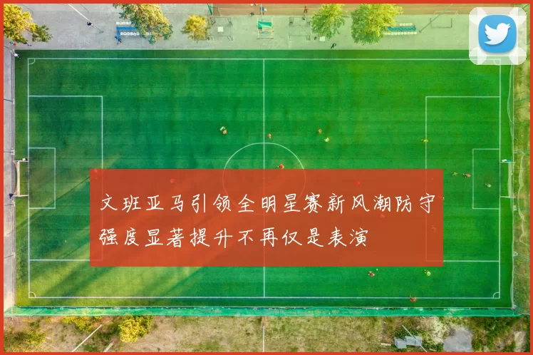 文班亚马引领全明星赛新风潮防守强度显著提升不再仅是表演