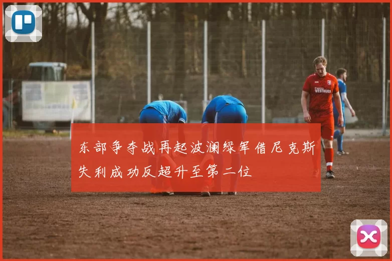 东部争夺战再起波澜绿军借尼克斯失利成功反超升至第二位