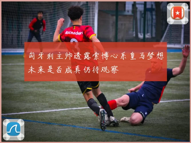 匈牙利主帅透露索博心系皇马梦想未来是否成真仍待观察