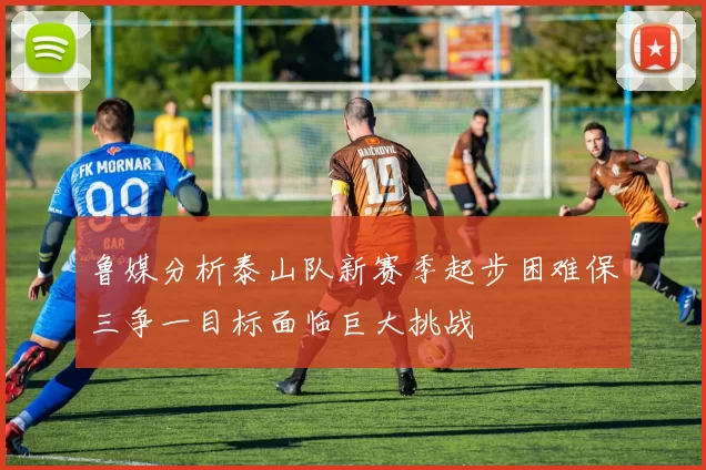鲁媒分析泰山队新赛季起步困难保三争一目标面临巨大挑战