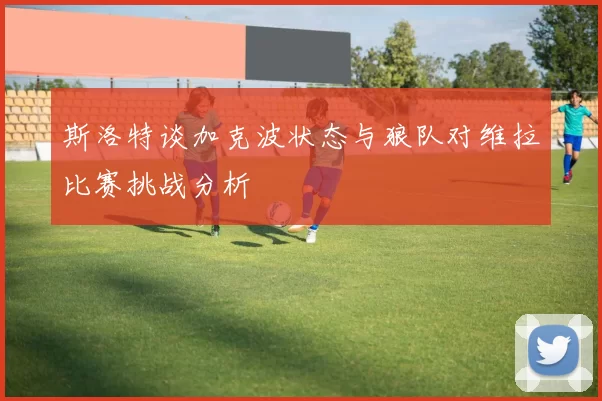 斯洛特谈加克波状态与狼队对维拉比赛挑战分析