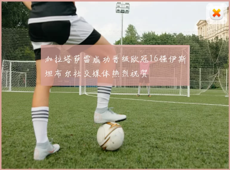 加拉塔萨雷成功晋级欧冠16强伊斯坦布尔社交媒体热烈祝贺