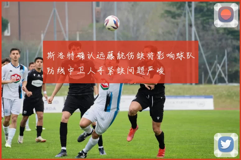 斯洛特确认远藤航伤缺将影响球队防线中卫人手紧缺问题严峻