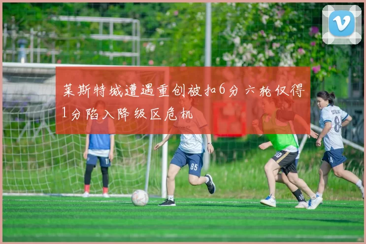 莱斯特城遭遇重创被扣6分六轮仅得1分陷入降级区危机