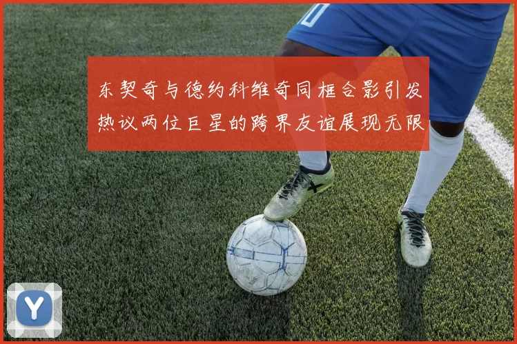 东契奇与德约科维奇同框合影引发热议两位巨星的跨界友谊展现无限魅力